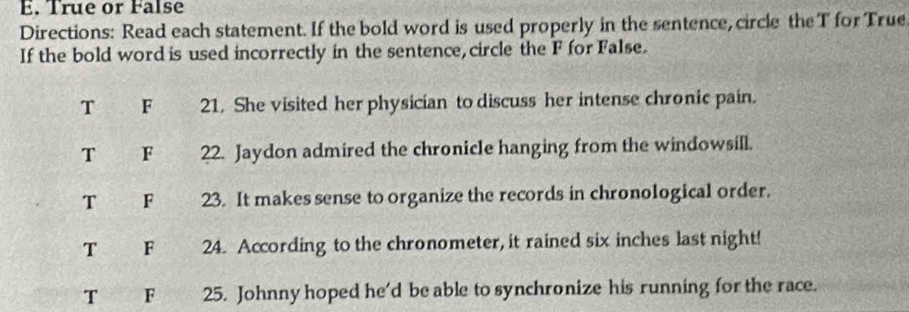 True or False
Directions: Read each statement. If the bold word is used properly in the sentence, circle the T for True
If the bold word is used incorrectly in the sentence, circle the F for False.
T F 21. She visited her physician to discuss her intense chronic pain.
T F 22. Jaydon admired the chronicle hanging from the windowsill.
T F 23. It makes sense to organize the records in chronological order.
T F 24. According to the chronometer, it rained six inches last night!
T F 25. Johnny hoped he'd be able to synchronize his running for the race.