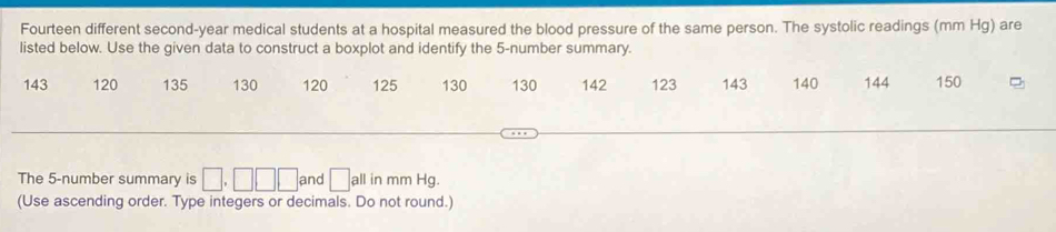 Fourteen different second-year medical students at a hospital measured the blood pressure of the same person. The systolic readings (mm Hg) are 
listed below. Use the given data to construct a boxplot and identify the 5 -number summary.
143 120 135 130 120 125 130 130 142 123 143 140 144 150
The 5 -number summary is □. □ □ and □ all in mm Hg. 
(Use ascending order. Type integers or decimals. Do not round.)