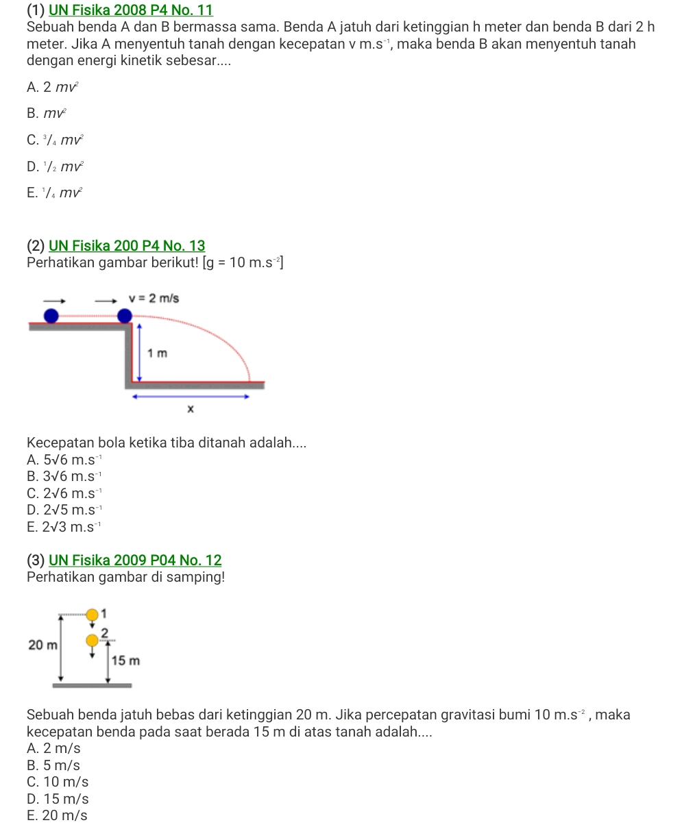 (1) UN Fisika 2008 P4 No. 11
Sebuah benda A dan B bermassa sama. Benda A jatuh dari ketinggian h meter dan benda B dari 2 h
meter. Jika A menyentuh tanah dengan kecepatan v m.s^(-1) , maka benda B akan menyentuh tanah
dengan energi kinetik sebesar....
A. 2mv^2
B. mv^2
C. ^3/_4mv^2
D. ^1/_2mv^2
E. ^1/_4mv^2
(2) UN Fisika 200 P4 No. 13
Perhatikan gambar berikut! [g=10m.s^(-2)]
Kecepatan bola ketika tiba ditanah adalah....
A. 5sqrt(6)m.s^(-1)
B. 3sqrt(6)m.s^(-1)
C. 2sqrt(6)m.s^(-1)
D. 2sqrt(5)m.s^(-1)
E. 2surd 3m.s^(-1)
(3) UN Fisika 2009 P04 No. 12
Perhatikan gambar di samping!
Sebuah benda jatuh bebas dari ketinggian 20 m. Jika percepatan gravitasi bumi 10m.s^(-2) , maka
kecepatan benda pada saat berada 15 m di atas tanah adalah....
A. 2 m/s
B. 5 m/s
C. 10 m/s
D. 15 m/s
E. 20 m/s
