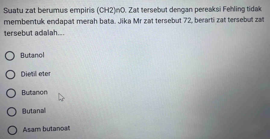 Suatu zat berumus empiris (CH2)nO. Zat tersebut dengan pereaksi Fehling tidak
membentuk endapat merah bata. Jika Mr zat tersebut 72, berarti zat tersebut zat
tersebut adalah....
Butanol
Dietil eter
Butanon
Butanal
Asam butanoat