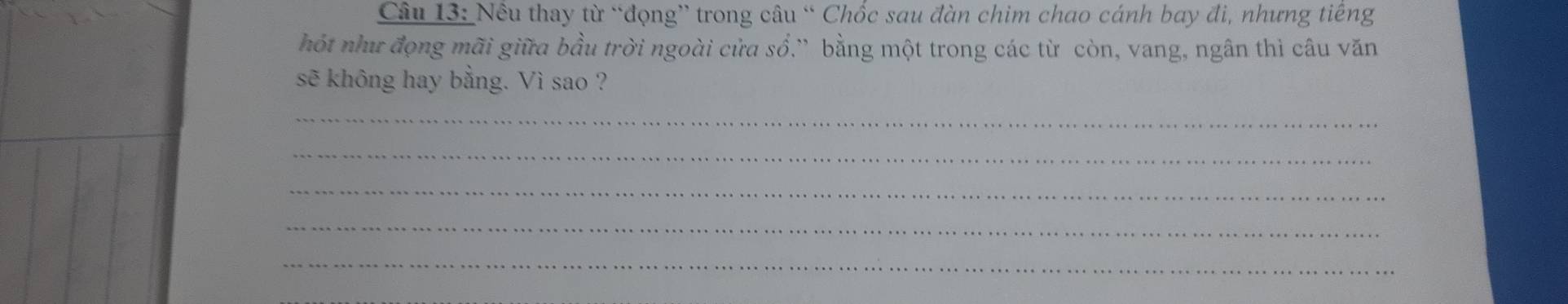 Nều thay từ “đọng” trong câu “ Chốc sau đàn chim chao cánh bay đi, nhưng tiếng 
hót như đọng mãi giữa bầu trời ngoài cửa sổ.” bằng một trong các từ còn, vang, ngân thì câu văn 
sẽ không hay bằng. Vì sao ? 
_ 
_ 
_ 
_ 
_