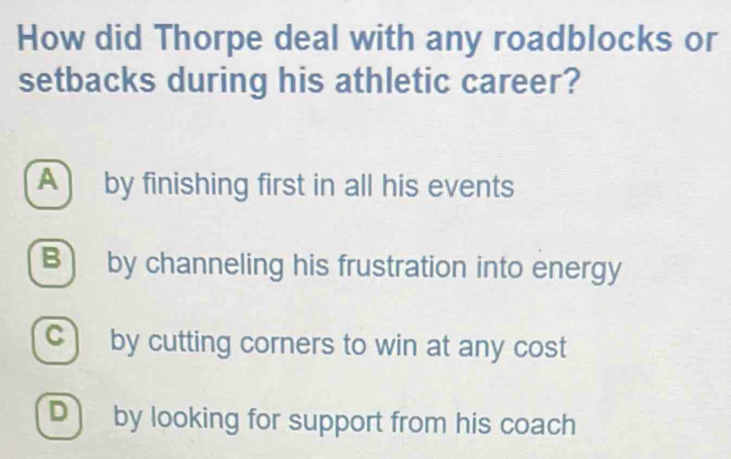 How did Thorpe deal with any roadblocks or
setbacks during his athletic career?
A by finishing first in all his events
B) by channeling his frustration into energy
c) by cutting corners to win at any cost
D by looking for support from his coach