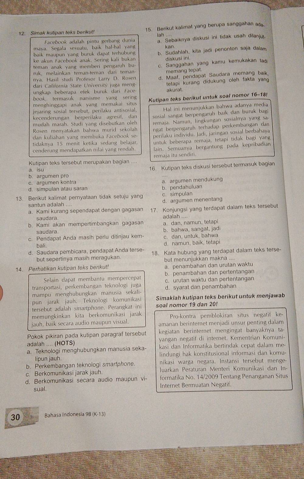 Simak kutipan teks berikut! 15. Berikut kalimat yang berupa sanggahan ada
lah ....
Facebook adalah pintu gerbang dunia a. Sebaiknya diskusi ini tidak usah dilanju.
maya. Segala sesuatu, baik hal-hal yang kan.
baik maupun yang buruk dapat terhubun b. Sudahlah, kita jadi penonton saja dalam
ke akun Facebook anak. Sering kali bukan
teman anak yang memberi pengaruh bu- diskusi ini.
ruk, melainkan teman-teman dari teman- c. Sanggahan yang kamu kemukakan tadi
memang tepat.
nya. Hasil studi Profesor Larry D. Rosen d. Maaf, pendapat Saudara memang baik
dari California State University juga men tetapi kurang didukung oleh fakta yan
ungkap beberapa efek buruk dari Face akurat.
book， termasuk narsisme yang serin
menghinggapi anak yang memakai situs Kutipan teks berikut untuk soal nomor 16-18
jejaring sosial tersebut, perilaku antisosial, Hal ini menunjukkan bahwa adanya media
kecenderungan berperilaku agresif, dan sosial sangat berpengaruh baik dan buruk bagi 
mudah marah. Studi yang disebutkan oleh remaja. Namun, lingkungan sosialnya yang sa-
Rosen menyatakan bahwa murid sekolah
dan kuliahan yang membuka Facebook se- ngat berpengaruh terhadap perkembangan dan
perilaku individu. Jadi, jaringan sosial berbahaya
tidaknya 15 menit ketika sedang belajar. untuk beberapa remaja, tetapi tidak bagi yang
cenderung mendapatkan nilai yang rendah. lain. Semuanya bergantung pada kepribadian
Kutipan teks tersebut merupakan bagian .... remaja itu sendiri.
a. isu
16. Kutipan teks diskusi tersebut termasuk bagian
b. argumen pro
c. argumen kontra
a. argumen mendukung
d. simpulan atau saran b. pendahuluan
13. Berikut kalimat pernyataan tidak setuju yang c. simpulan
santun adalah .... d. argumen menentang
a. Kami kurang sependapat dengan gagasan 17. Konjungsi yang terdapat dalam teks tersebut
saudara. adalah ....
b. Kami akan mempertimbangkan gagasan a. dan, namun, tetapi
saudara. b. bahwa, sangat, jadi
c. Pendapat Anda masih perlu ditinjau kem- c. dan, untuk, bahwa
bali.
d. namun, baik, tetapi
d. Saudara pembicara, pendapat Anda terse- 18. Kata hubung yang terdapat dalam teks terse-
but sepertinya masih meragukan.
but menunjukkan makna ....
14. Perhatikan kutipan teks berikut! a. penambahan dan urutan waktu
Selain dapat membantu mempercepat b. penambahan dan pertentangan
transportasi, perkembangan teknologi juga c. urutan waktu dan pertentangan
d. syarat dan penambahan
mampu menghubungkan manusia sekali-
pun jarak jauh. Teknologi komunikasi Simaklah kutipan teks berikut untuk menjawab
tersebut adalah smartphone. Perangkat ini soal nomor 19 dan 20!
memungkinkan kita berkomunikasi jarak Pro-kontra pemblokiran situs negatif ke-
jauh, baik secara audio maupun visual. amanan berinternet menjadi unsur penting dalam
Pokok pikiran pada kutipan paragraf tersebut kegiatan berinternet mengingat banyaknya ta-
adalah .... (HOTS) yangan negatif di internet. Kementrian Komuni-
a. Teknologi menghubungkan manusia seka- kasi dan Informatika bertindak cepat dalam me
lipun jauh. lindungi hak konstitusional informasi dan komu-
b. Perkembangan teknologi smartphone. nikasi warga negara. Instansi tersebut menge-
c. Berkomunikasi jarak jauh.  Juarkan Peraturan Menteri Komunikasi dan In-
d. Berkomunikasi secara audio maupun vi- formatika No. 14/2009 Tentang Penanganan Situs
sual. Internet Bermuatan Negatif.
30 Bahasa Indonesia 9B (K-13)