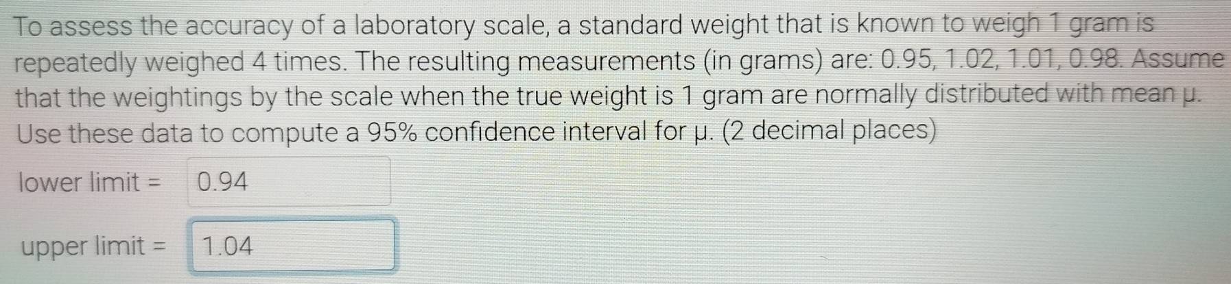 To assess the accuracy of a laboratory scale, a standard weight that is known to weigh 1 gram is 
repeatedly weighed 4 times. The resulting measurements (in grams) are: 0.95, 1.02, 1.01, 0.98. Assume 
that the weightings by the scale when the true weight is 1 gram are normally distributed with mean μ. 
Use these data to compute a 95% confidence interval for μ. (2 decimal places)
lower limit = 0.94
upper limit = 1.04