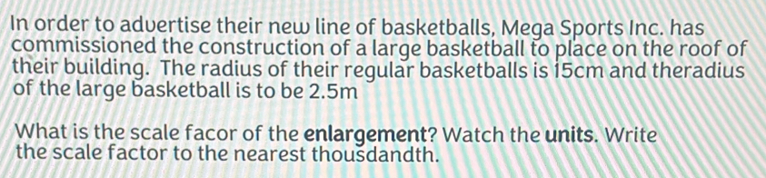 In order to advertise their new line of basketballs, Mega Sports Inc. has 
commissioned the construction of a large basketball to place on the roof of 
their building. The radius of their regular basketballs is 15cm and theradius 
of the large basketball is to be 2.5m
What is the scale facor of the enlargement? Watch the units. Write 
the scale factor to the nearest thoušdandth.