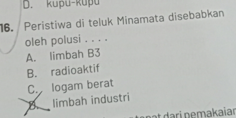 D. kupu-kupu
16. Peristiwa di teluk Minamata disebabkan
oleh polusi . . . .
A. limbah B3
B. radioaktif
C. logam berat
B limbah industri
nạt dari pemakaiar