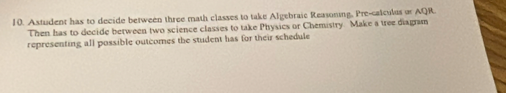 Astudent has to decide between three math classes to take Algebraic Reasoning. Pre-calculus or AQR. 
Then has to decide between two science classes to take Physics or Chemistry. Make a tree diagram 
representing all possible outcomes the student has for their schedule