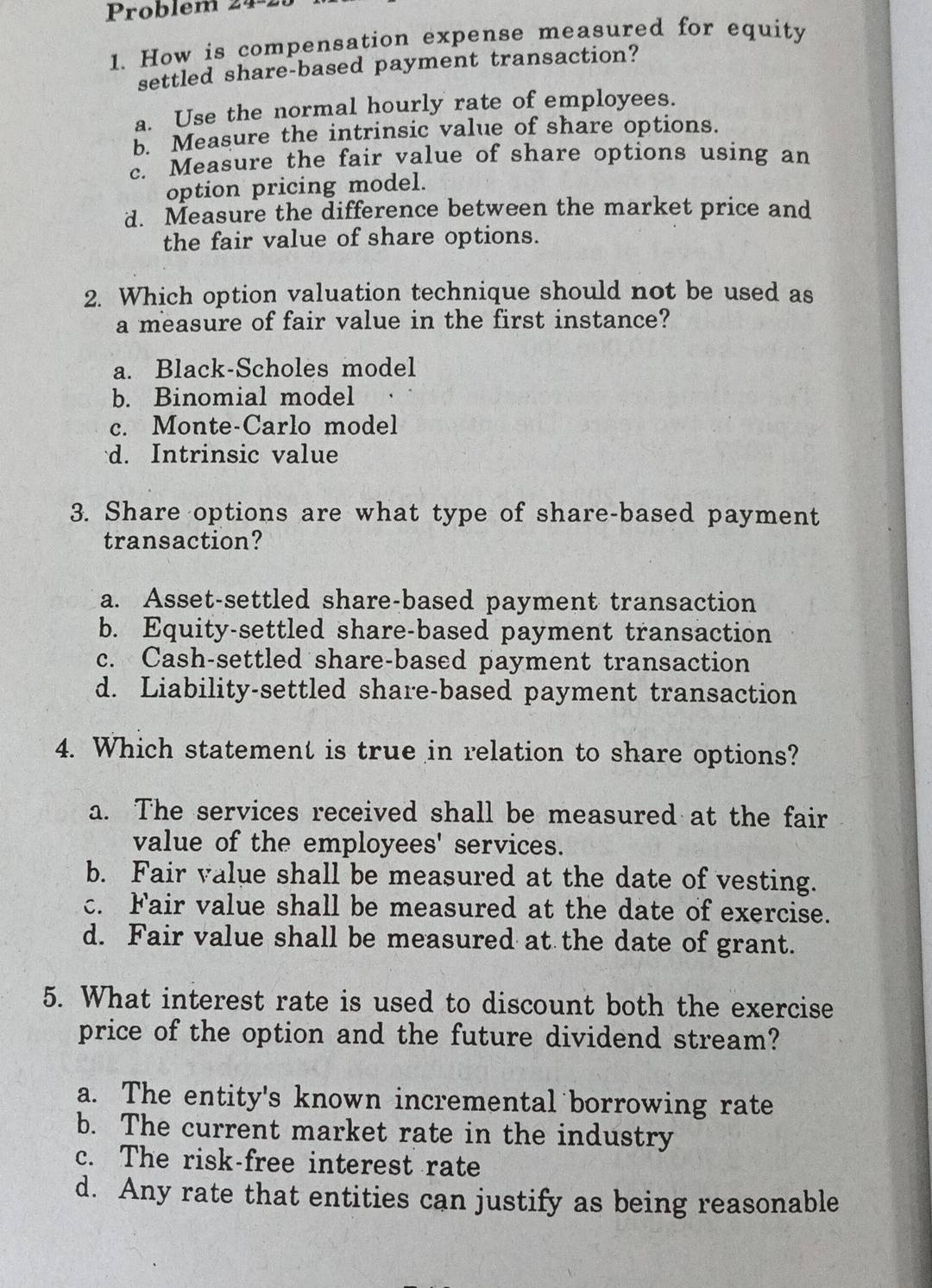 Problem 24
1. How is compensation expense measured for equity
settled share-based payment transaction?
a. Use the normal hourly rate of employees.
5. Measure the intrinsic value of share options.
c. Measure the fair value of share options using an
option pricing model.
d. Measure the difference between the market price and
the fair value of share options.
2. Which option valuation technique should not be used as
a measure of fair value in the first instance?
a. Black-Scholes model
b. Binomial model
c. Monte-Carlo model
d. Intrinsic value
3. Share options are what type of share-based payment
transaction?
a. Asset-settled share-based payment transaction
b. Equity-settled share-based payment transaction
c. Cash-settled share-based payment transaction
d. Liability-settled share-based payment transaction
4. Which statement is true in relation to share options?
a. The services received shall be measured at the fair
value of the employees' services.
b. Fair value shall be measured at the date of vesting.
c. Fair value shall be measured at the date of exercise.
d. Fair value shall be measured at the date of grant.
5. What interest rate is used to discount both the exercise
price of the option and the future dividend stream?
a. The entity's known incremental borrowing rate
b. The current market rate in the industry
c. The risk-free interest rate
d. Any rate that entities can justify as being reasonable