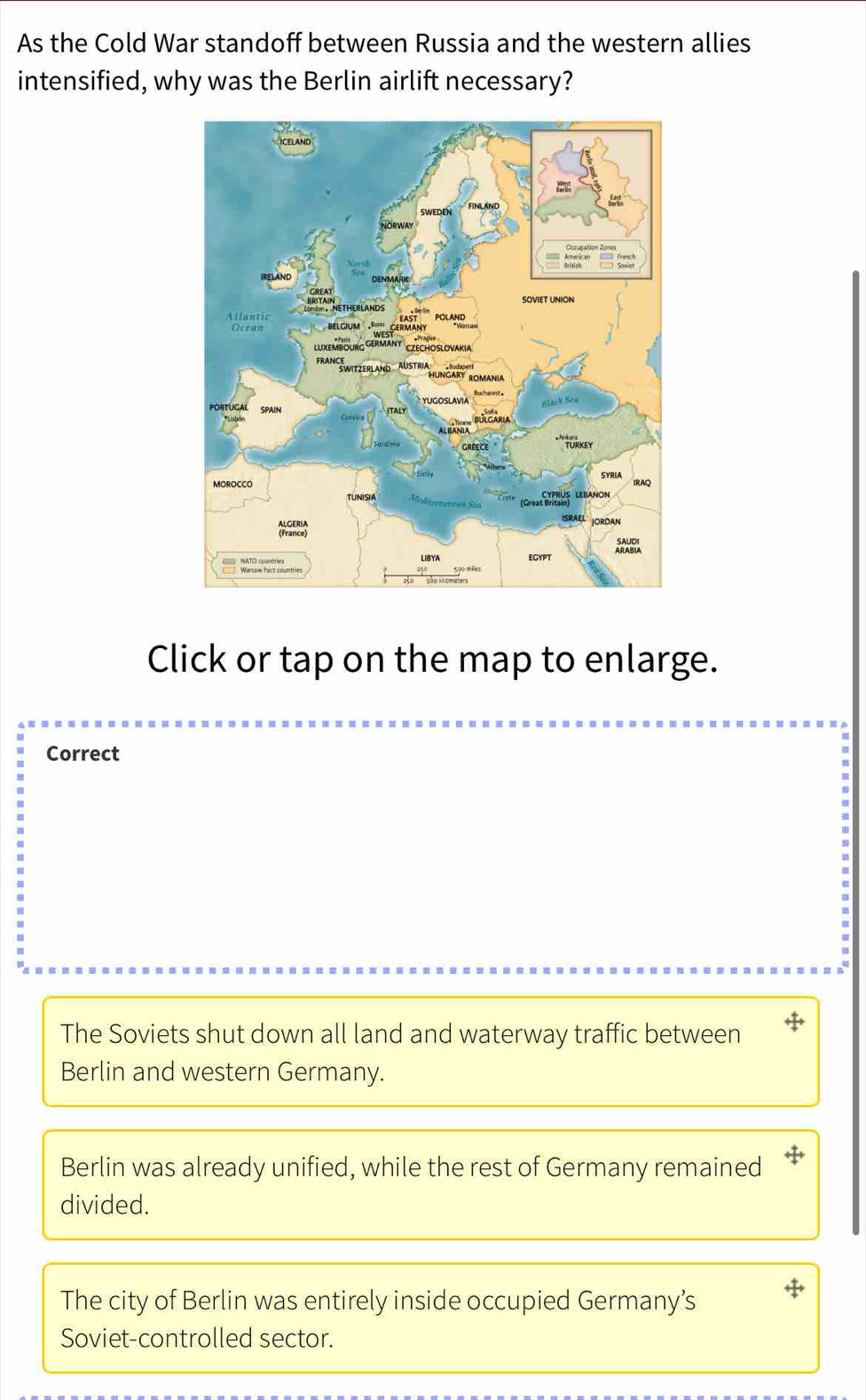 As the Cold War standoff between Russia and the western allies
intensified, why was the Berlin airlift necessary?
Click or tap on the map to enlarge.
Correct
The Soviets shut down all land and waterway traffic between
Berlin and western Germany.
Berlin was already unified, while the rest of Germany remained
divided.
The city of Berlin was entirely inside occupied Germany’s
Soviet-controlled sector.