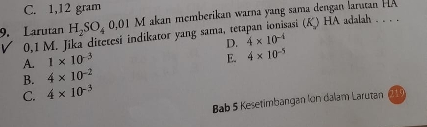 C. 1,12 gram
9. Larutan H_2SO_4 0,01 M akan memberikan warna yang sama dengan larutan HA
0,1 M. Jika ditetesi indikator yang sama, tetapan ionisasi (K) HA adalah . . . .
D. 4* 10^(-4)
A. 1* 10^(-3)
E. 4* 10^(-5)
B. 4* 10^(-2)
C. 4* 10^(-3)
Bab 5 Kesetimbangan Ion dalam Larutan 219