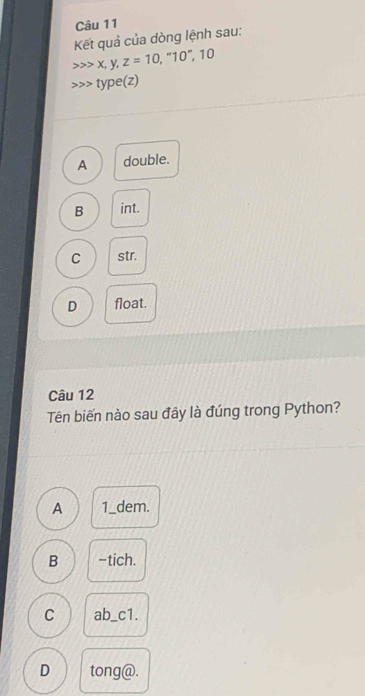 Kết quả của dòng lệnh sau:
x, y, z=10 , “ 10 ”, 10
type(z)
A double.
B int.
C str.
D float.
Câu 12
Tên biến nào sau đây là đúng trong Python?
A 1_dem.
B -tich.
C ab_c1.
D tong@.