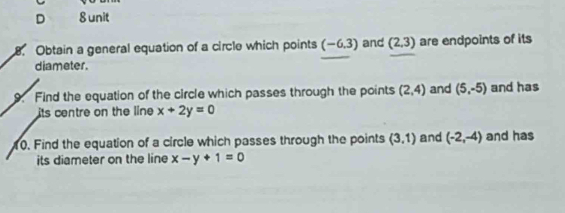 D 8 unit
8. Obtain a general equation of a circle which points (-6.3) and (2,3) are endpoints of its
diameter.
9. Find the equation of the circle which passes through the points (2,4) and (5,-5) and has
its centre on the line x+2y=0
10. Find the equation of a circle which passes through the points (3,1) and (-2,-4) and has
its diameter on the line x-y+1=0