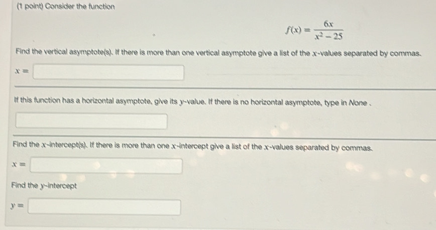 Consider the function
f(x)= 6x/x^2-25 
Find the vertical asymptote(s). If there is more than one vertical asymptote give a list of the x -values separated by commas.
x=□
If this function has a horizontal asymptote, give its y -value. If there is no horizontal asymptote, type in None . 
□ 
Find the x-intercept(s). If there is more than one x-intercept give a list of the x -values separated by commas.
x=□
Find the y-intercept
y=□