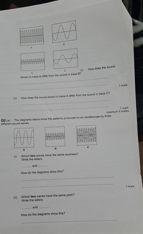 A 
_ 
shown in trace A differ from the sound in trace B? i) How does the sound 
C 
_ 
1 mark 
_ 
(ii) How does the sound shown in trace A differ from the sound in trace C? 
_ 
1 mark 
maximum 5 marks 
Q2.(a) The diagrams below show the patterns produced on an oscilloscope by three 
different sound waves. 
A C 
(i) Which two waves have the same loudness? 
Write the letters. 
_and_ 
How do the diagrams show this? 
_ 
_ 
1 mark 
(ii) Which two waves have the same pitch? 
Write the letters. 
_and_ 
How do the diagrams show this? 
_