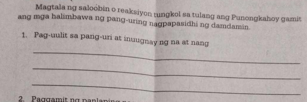 Magtala ng saloobin o reaksiyon tungkol sa tulang ang Punongkahoy gamit 
ang mga halimbawa ng pang-uring nagpapasidhi ng damdamin. 
1. Pag-uulit sa pang-uri at inuugnay ng na at nang 
_ 
_ 
_ 
2. Paggamit nợ nan la