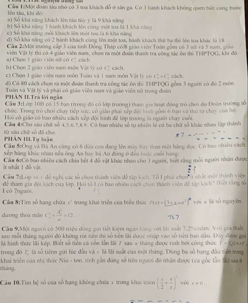 Tre ngmệm tưng sả
Cầu 1:Một đoàn tàu nhỏ có 3 toa khách đỗ ở sân ga. Có 3 hành khách không quen biết cùng bước
ên tàu, khi đó:
a) Số khả năng khách lên tàu tùy ý là 9 khả năng
b) Số khả năng 3 hành khách lên cùng một toa là 1 khả năng
c) Số khả năng mỗi khách lên một toa là 6 khá năng
d) Số khả năng có 2 hành khách cùng lên một toa, hành khách thứ ba thì lên toa khác là 18
Cầu 2:Một trường cấp 3 của tinh Đồng Tháp cóf8 giáo viên Toán gồm có 3 nữ và 5 nam, giáo
Viên Vật lý thì có 4 giáo viên nam, chọn ra một đoàn thanh tra công tác ôn thi THPTQG, khi đó
a) Chọn 1 giáo viên nữ có C^1 C_1 cách
b) Chọn 2 giáo viên nam môn Vật lý có C_4^(2 cách.
c) Chọn 1 giáo viên nam môn Toán và 1 nam môn Vật lý có C_5^1+C_)^- cách.
d) Có 80 cách chọn ra một đoàn thanh tra công tác ôn thi THPTQG gồm 3 người có đủ 2 môn
Toán và Vật lý và phải có giáo viên nam và giáo viên nữ trong đoàn
PHÀN II.Trấ lời ngắn
Câu 3:Lớp 10B có 15 bạn (trong đó có lớp trưởng) tham gia hoạt động trò chơi do Đoàn trường tổ
chức. Trong trò chơi chạy tiếp sức, cô giáo phải xếp đội hình gồm 6 bạn và thứ tự chạy của họ.
Hồi cô giáo có bao nhiêu cách xếp đội hình để lớp trưởng là người chạy cuối.
Câu 4:Cho sáu chữ số 4,5.6.7,8,9. Có bao nhiêu số tự nhiên lẻ có ba chữ số khác nhau lập thành
từ sáu chữ số đã cho.
1 7
PHÀN III.Tự luận
Câu 5:Ông và Bà An cùng có 6 đứa con đang lên máy bay theo một hàng dọc. Có bao nhiêu cách
xếp hàng khác nhau nếu ông An hay bà An đứng ở đầu hoặc cuối hàng:
Câu 6:Có bao nhiêu cách chia hết 4 đồ vật khác nhau cho 3 người, biết răng mỗi người nhận được
ít nhất 1 đồ vật.
Cầu 7:Lớp 104 đề nghị các tổ chọn thành viên để tập kích. Tổ I phải chọn it nhất một thành viên
để tham gia đội kịch của lớp. Hỏi tổ I có bao nhiêu cách chọn thành viên đề tập kịch? Biết răng tổ
I có 7người.
Câu 8:Tìm số hạng chứa x^2 trong khai triển của biểu thức P(x)=(3+x-x^2)^n vớin là số nguyên
dương thỏa mân C_n^(2+frac (A_n)^3)n=12.
Câu 9.Một người có 500 triệu đồng gưi tiết kiệm ngân hàng với lãi suất 7.2%/năm. Với gia thiết
sau mỗi tháng người đó không rút tiền thi số tiền lãi được nhập vào số tiền ban đầu. Đây được gọi
là hình thức lãi kép. Biết số tiền cả vốn lẫn lãi 7 sau # tháng được tính bởi công thức T=T_0(l+r)^circ ,
trong đó T_0 là số tiênn gửi lúc đầu và 7 là lãi suất của một tháng. Dùng ba số hạng đầu tiên trong
khai triển của nhị thức Niu - tơn, tính gần đúng số tiên người đó nhận được (ca gốc lẫn lãi) sau 6
tháng.
Câu 10.Tìm hệ số của số hạng không chứa x trong khai triên ( x/2 + 4/x )^4 với x!= 0.