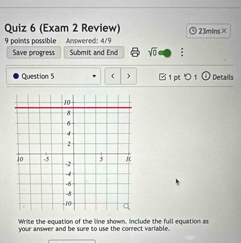 (Exam 2 Review) 23mins× 
9 points possible Answered: 4/9 
Save progress Submit and End sqrt(0) 
Question 5 < > 1 pt^1 ⓘ Details 
Write the equation of the line shown. Include the full equation as 
your answer and be sure to use the correct variable.