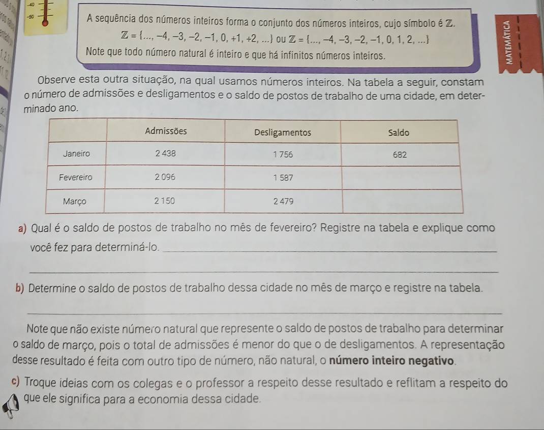 .40
-50 A sequência dos números inteiros forma o conjunto dos números inteiros, cujo símbolo é Z. 
Ap
Z= ...,-4,-3,-2,-1,0,+1,+2,... oU Z= ...,-4,-3,-2,-1,0,1,2,... : 
2 
Note que todo número natural é inteiro e que há infinitos números inteiros. 
12 Observe esta outra situação, na qual usamos números inteiros. Na tabela a seguir, constam 
o número de admissões e desligamentos e o saldo de postos de trabalho de uma cidade, em deter- 
minado ano. 
a) Qual é o saldo de postos de trabalho no mês de fevereiro? Registre na tabela e explique como 
você fez para determiná-lo._ 
_ 
b) Determine o saldo de postos de trabalho dessa cidade no mês de março e registre na tabela. 
_ 
Note que não existe número natural que represente o saldo de postos de trabalho para determinar 
o saldo de março, pois o total de admissões é menor do que o de desligamentos. A representação 
desse resultado é feita com outro tipo de número, não natural, o número inteiro negativo. 
c) Troque ideias com os colegas e o professor a respeito desse resultado e reflitam a respeito do 
que ele significa para a economia dessa cidade.