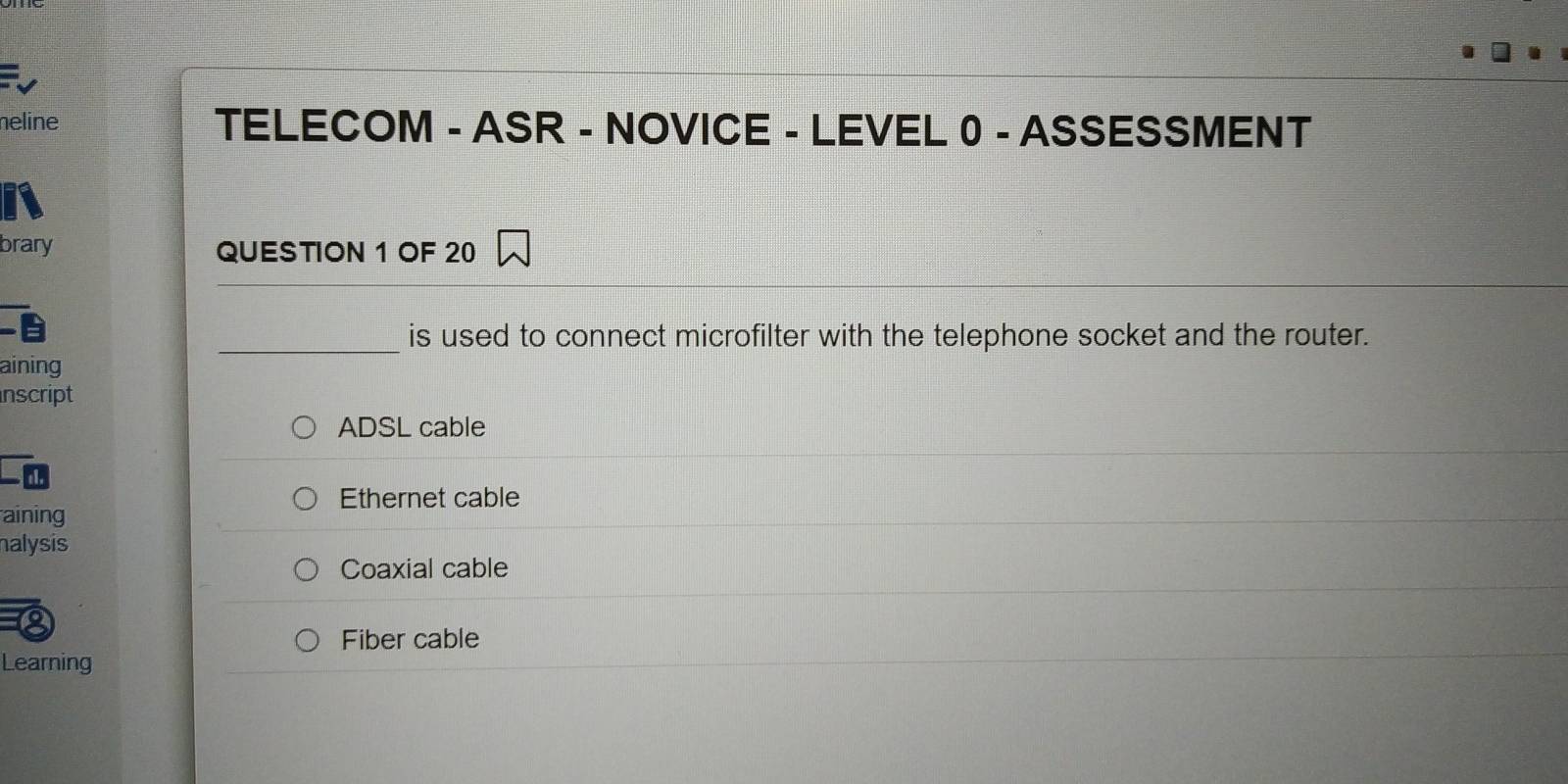 neline TELECOM - ASR - NOVICE - LEVEL 0 - ASSESSMENT
brary QUESTION 1 OF 20
_is used to connect microfilter with the telephone socket and the router.
aining
nscript
ADSL cable
Ethernet cable
aining
nalysis
Coaxial cable
Fiber cable
Learning