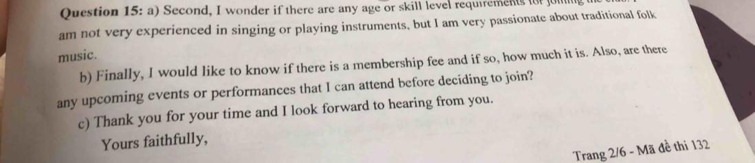 Second, I wonder if there are any age or skill level requirements fot jul 
am not very experienced in singing or playing instruments, but I am very passionate about traditional folk 
music. 
b) Finally, I would like to know if there is a membership fee and if so, how much it is. Also, are there 
any upcoming events or performances that I can attend before deciding to join? 
c) Thank you for your time and I look forward to hearing from you. 
Yours faithfully, 
Trang 2/6 - Mã đề thi 132