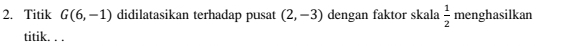 Titik G(6,-1) didilatasikan terhadap pusat (2,-3) dengan faktor skala  1/2  menghasilkan 
titik. . .