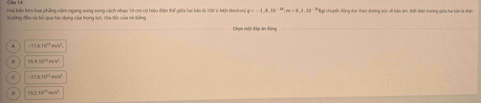 Hai bản kim loại phầng nằm ngang song song cách nhau 10 cm có hiệu điện thế giữa hai bản là 100 V. Một électron( q=-1,6.10^(-19); m=9,1.10^(-31)kg là chuyển động dọc theo đường sức về bản âm. Biết điện trường giữa hai bản là điện
trường đều và bỏ qua tác dụng của trọng lực. Gia tốc của nó bằng
Chọn một đáp án đùng
A -17,6.10^(13)m/s^2.
B 15.9.10^(13)m/s^2.
C -27, 6.10^(13)m/s^2.
D 15, 2.10^(13)m/s^2.