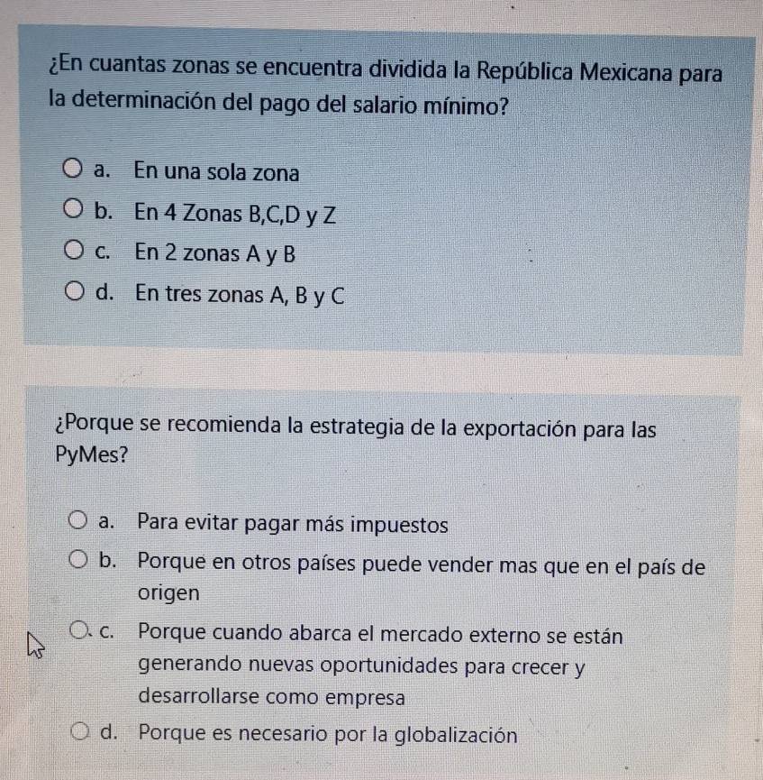 ¿En cuantas zonas se encuentra dividida la República Mexicana para
la determinación del pago del salario mínimo?
a. En una sola zona
b. En 4 Zonas B, C, D y Z
c. En 2 zonas A y B
d. En tres zonas A, B y C
¿Porque se recomienda la estrategia de la exportación para las
PyMes?
a. Para evitar pagar más impuestos
b. Porque en otros países puede vender mas que en el país de
origen
c. Porque cuando abarca el mercado externo se están
generando nuevas oportunidades para crecer y
desarrollarse como empresa
d. Porque es necesario por la globalización