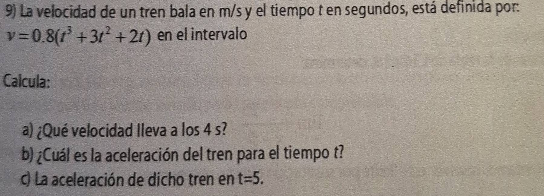 La velocidad de un tren bala en m/s y el tiempo t en segundos, está definida por:
v=0.8(t^3+3t^2+2t) en el intervalo 
Calcula: 
a) ¿Qué velocidad Ileva a los 4 s? 
b) ¿Cuál es la aceleración del tren para el tiempo t? 
c) La aceleración de dicho tren en t=5.