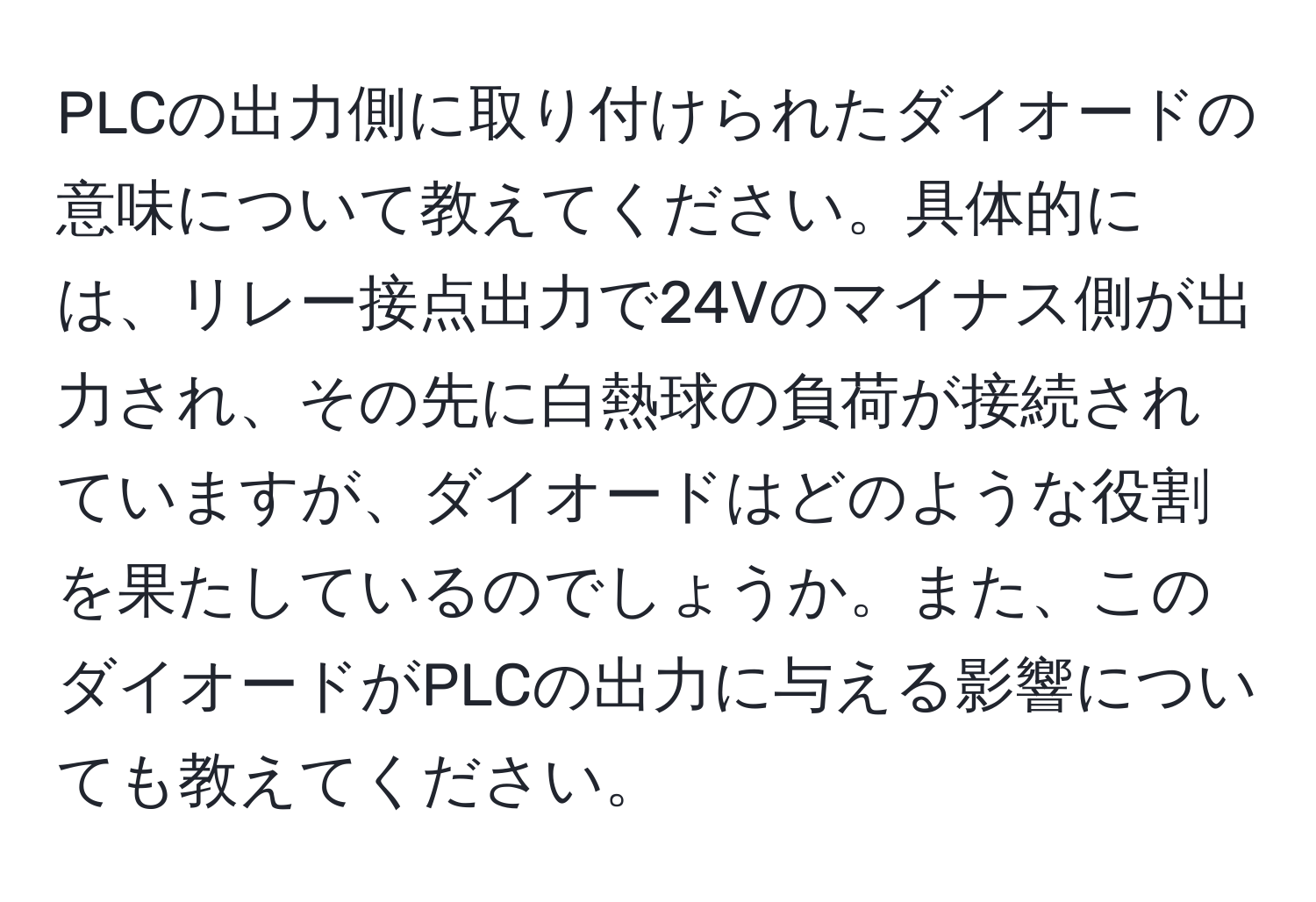 PLCの出力側に取り付けられたダイオードの意味について教えてください。具体的には、リレー接点出力で24Vのマイナス側が出力され、その先に白熱球の負荷が接続されていますが、ダイオードはどのような役割を果たしているのでしょうか。また、このダイオードがPLCの出力に与える影響についても教えてください。