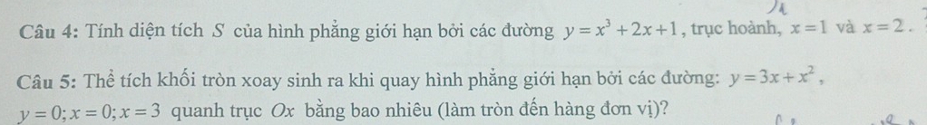 Tính diện tích S của hình phẳng giới hạn bởi các đường y=x^3+2x+1 , trục hoành, x=1 và x=2. 
Câu 5: Thể tích khối tròn xoay sinh ra khi quay hình phẳng giới hạn bởi các đường: y=3x+x^2,
y=0; x=0; x=3 quanh trục Ox bằng bao nhiêu (làm tròn đến hàng đơn vị)?