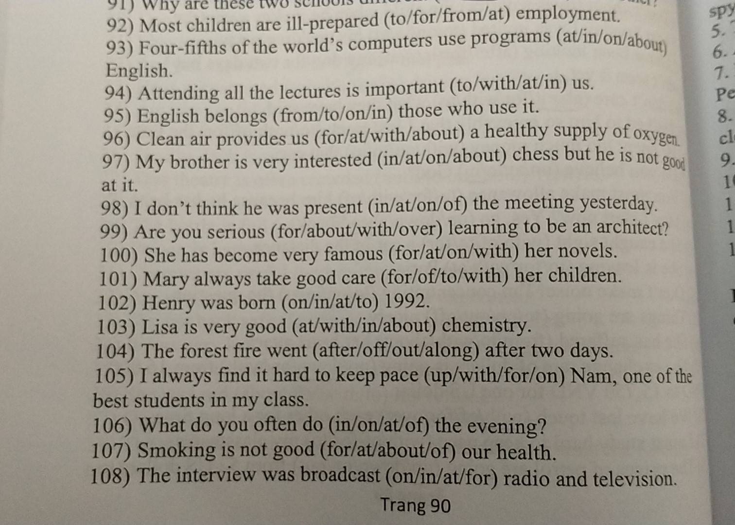 Why are these two senot 

92) Most children are ill-prepared (to/for/from/at) employment. 
spy 
5. 
93) Four-fifths of the world’s computers use programs (at/in/on/about) 
6. 
English. 1. 
94) Attending all the lectures is important (to/with/at/in) us. 
Pe 
95) English belongs (from/to/on/in) those who use it. 
8. 
96) Clean air provides us (for/at/with/about) a healthy supply of oxygen. cl 
97) My brother is very interested (in/at/on/about) chess but he is not good 9. 
at it. 1 
98) I don’t think he was present (in/at/on/of) the meeting yesterday. 1 
99) Are you serious (for/about/with/over) learning to be an architect? 1 
100) She has become very famous (for/at/on/with) her novels. 1 
101) Mary always take good care (for/of/to/with) her children. 
102) Henry was born (on/in/at/to) 1992. 
103) Lisa is very good (at/with/in/about) chemistry. 
104) The forest fire went (after/off/out/along) after two days. 
105) I always find it hard to keep pace (up/with/for/on) Nam, one of the 
best students in my class. 
106) What do you often do (in/on/at/of) the evening? 
107) Smoking is not good (for/at/about/of) our health. 
108) The interview was broadcast (on/in/at/for) radio and television. 
Trang 90