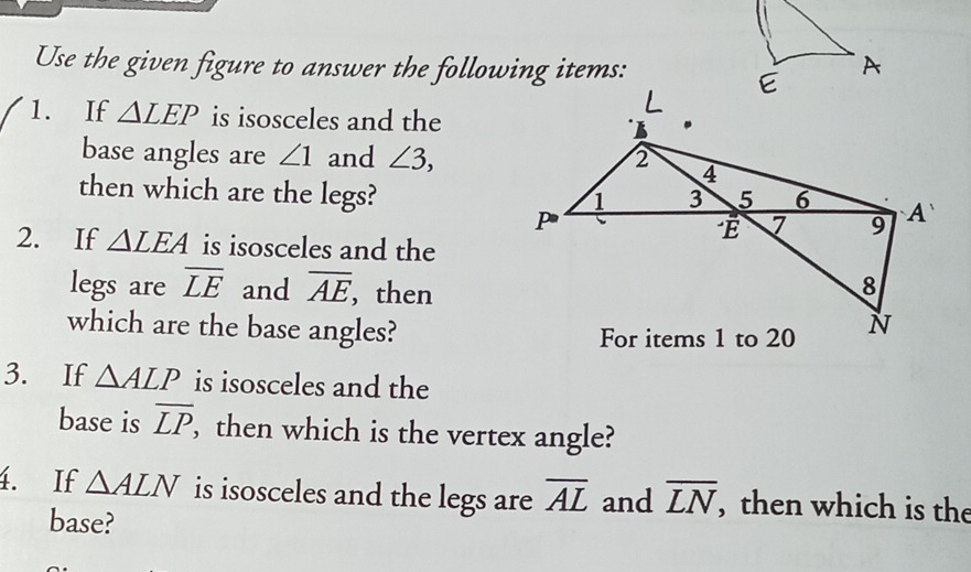 Use the given figure to answer the following items: 
1. If △ LEP is isosceles and the 
base angles are ∠ 1 and ∠ 3, 
then which are the legs? 
2. If △ LEA is isosceles and the 
legs are overline LE and overline AE , then 
which are the base angles? 
3. If △ ALP is isosceles and the 
base is overline LP , then which is the vertex angle? 
4. If △ ALN is isosceles and the legs are overline AL and overline LN , then which is the 
base?