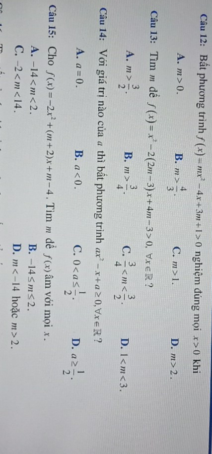 Bất phương trình f(x)=mx^2-4x+3m+1>0 nghiệm đúng mọi x>0 khi
A. m>0. B. m> 4/3 . C. m>1. D. m>2. 
Câu 13: Tìm m đề f(x)=x^2-2(2m-3)x+4m-3>0 ， b x∈ R ?
B.
A. m> 3/2 . m> 3/4 . C.  3/4  . D. 1 . 
Câu 14: Với giá trị nào của # thì bất phương trình ax^2-x+a≥ 0, forall x∈ R ?
A. a=0. B. a<0</tex>. C. 0. D. a≥  1/2 . 
Câu 15: Cho f(x)=-2x^2+(m+2)x+m-4. Tìm m để f(x) âm với mọi x.
A. -14 . B. -14≤ m≤ 2.
C. -2 . D. m hoặc m>2.