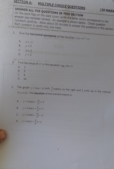 QUESTIONS (20 MARK
ANSWER ALL THE QUESTIONS IN THIS SECTION
On the back-flap on the back cover, write the letter which corresponds to the
answer you consider correct. An example is shown below. Check question
numbers carefully. Allow about 30 minutes to answer the questions in this section
Each question is worth only one mark.
1. Give the horizontal asymptote of the function f(x)=2^(x+4)+2.
A. x=-1
B. y=0
C. x=2
D. y=2
2. Find the value of x in the equation log _464=3.
A. 2
B. 3
C. 4
D. 10
3. The graph y=2sin x is shift  π /3 radlans s to the right and 2 units up in the interval
0≤ x≤ 2π. The equation of the transformation is;
A. y=2sin (x- π /3 )+2
B. y=2sin (x+ π /3 )+2
C. y=2sin (x- π /3 )-2
D. y=sin (x+ π /3 )+2