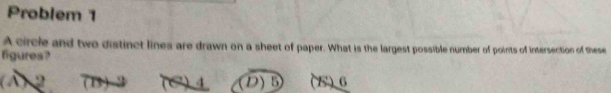 Problem 1
A circle and two distinct lines are drawn on a sheet of paper. What is the largest possible number of points of intersection of these
figures?
(A) 2 D) B (B) 6
4