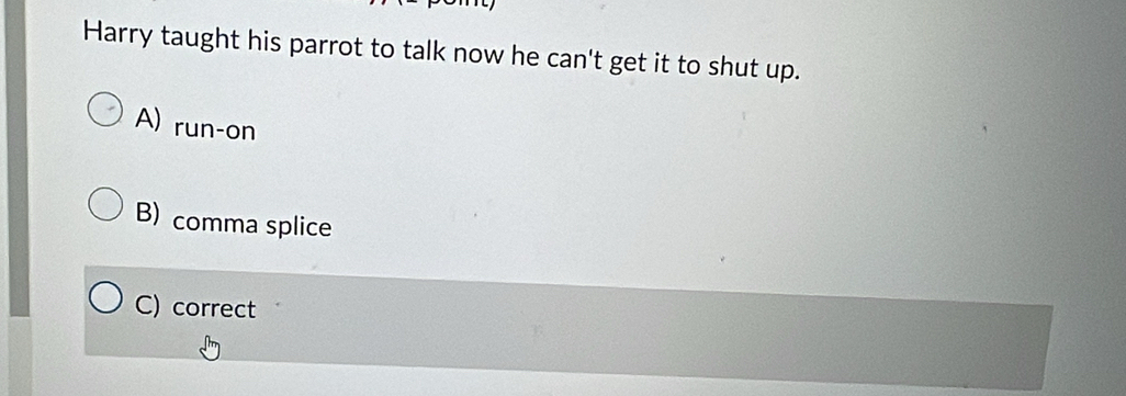 Harry taught his parrot to talk now he can't get it to shut up.
A) run-on
B) comma splice
C) correct