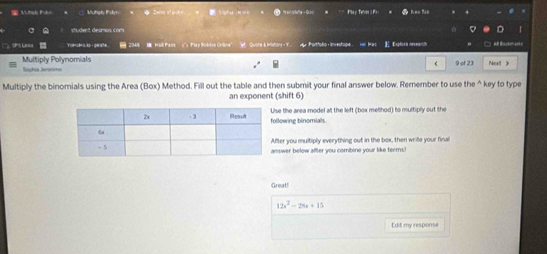 tply Pols Mutply Polyn Iwas of poly SopE46 .41048 frantiate - Goc Play Tebs|Fr N=n Tab 
student desmos com D 
SPS Links Yolol o io - pirate. 2048 I Hall Pass ('') Play Roblox Online'' W Quote & History - Y. d Portfolio - Investope. Has Hac E Explora research AB Bookm arks 
Multiply Polynomials 
Sophix Jeronimo < 9 of 23 Next > 
Multiply the binomials using the Area (Box) Method. Fill out the table and then submit your final answer below. Remember to use the^(key to type 
an exponent (shift 6) 
se the area model at the left (box method) to multiply out the 
llowing binomials. 
ter you multiply everything out in the box, then write your final 
swer below after you combine your like terms! 
Great!
12x^2)-28x+15
Edit my response