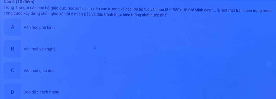 Cau 6 (10 điểm):
Trong Thư gửi các cán bộ giáo dục, học sinh, sinh viên các trường và các lớp bố túc văn hoá (8-1960) ), Hồ Chí Minh dạy: "... là một mặt trận quan trọng trong
công cuộc xây dựng chủ nghĩa xã hội ở miền Bắc và đấu tranh thực hiện thống nhất nước nhà''
A a Văn học phê bình
B Văn hoá văn nghệ
C Văn hoá giáo dục
D Đạo đức cách mạng