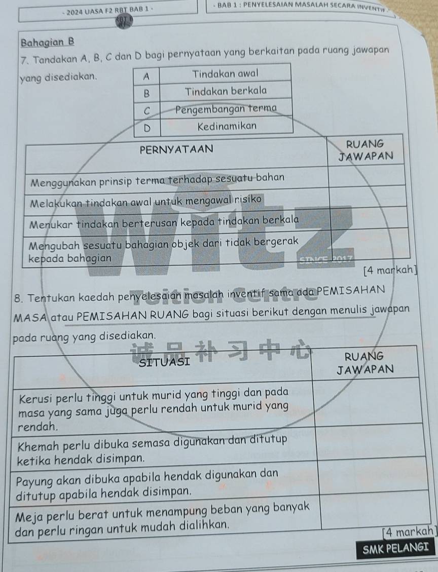 2024 UASA F2 RBT BAB 1 - 
- BAB 1 : PENYELESAIAN MASALAH SECARA INVENTIF 
Bahagian B
7. Tandakan A, B, C dan D bagi pernyataan yang berkaitan pada ruang jawapan 
yang disediakan. 
8. Tentukan kaedah penyelesaian masalah inventif sama ada PEMISAHAN 
MASA atau PEMISAHAN RUANG bagi situasi berikut dengan menulis jawapan 
. 
h] 
I