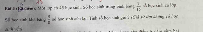 Một lớp có 45 học sinh. Số học sinh trung bình bằng  7/15  số học sinh cả lớp. 
ố học sinh khá bằng  5/8  số học sinh còn lại. Tính số học sinh giỏi? (Giả sử lớp không có học 
sinh yếu) m A nằm giữa hai