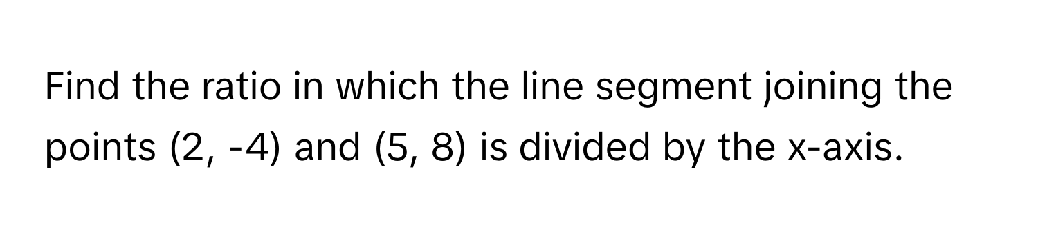 Find the ratio in which the line segment joining the points (2, -4) and (5, 8) is divided by the x-axis.