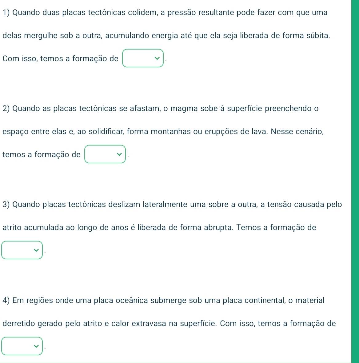 Quando duas placas tectônicas colidem, a pressão resultante pode fazer com que uma 
delas mergulhe sob a outra, acumulando energia até que ela seja liberada de forma súbita. 
Com isso, temos a formação de 
2) Quando as placas tectônicas se afastam, o magma sobe à superfície preenchendo o 
espaço entre elas e, ao solidificar, forma montanhas ou erupções de lava. Nesse cenário, 
temos a formação de 
3) Quando placas tectônicas deslizam lateralmente uma sobre a outra, a tensão causada pelo 
atrito acumulada ao longo de anos é liberada de forma abrupta. Temos a formação de 
4) Em regiões onde uma placa oceânica submerge sob uma placa continental, o material 
derretido gerado pelo atrito e calor extravasa na superfície. Com isso, temos a formação de