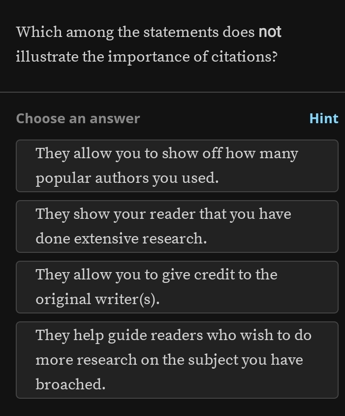 Which among the statements does not
illustrate the importance of citations?
Choose an answer Hint
They allow you to show off how many
popular authors you used.
They show your reader that you have
done extensive research.
They allow you to give credit to the
original writer(s).
They help guide readers who wish to do
more research on the subject you have
broached.