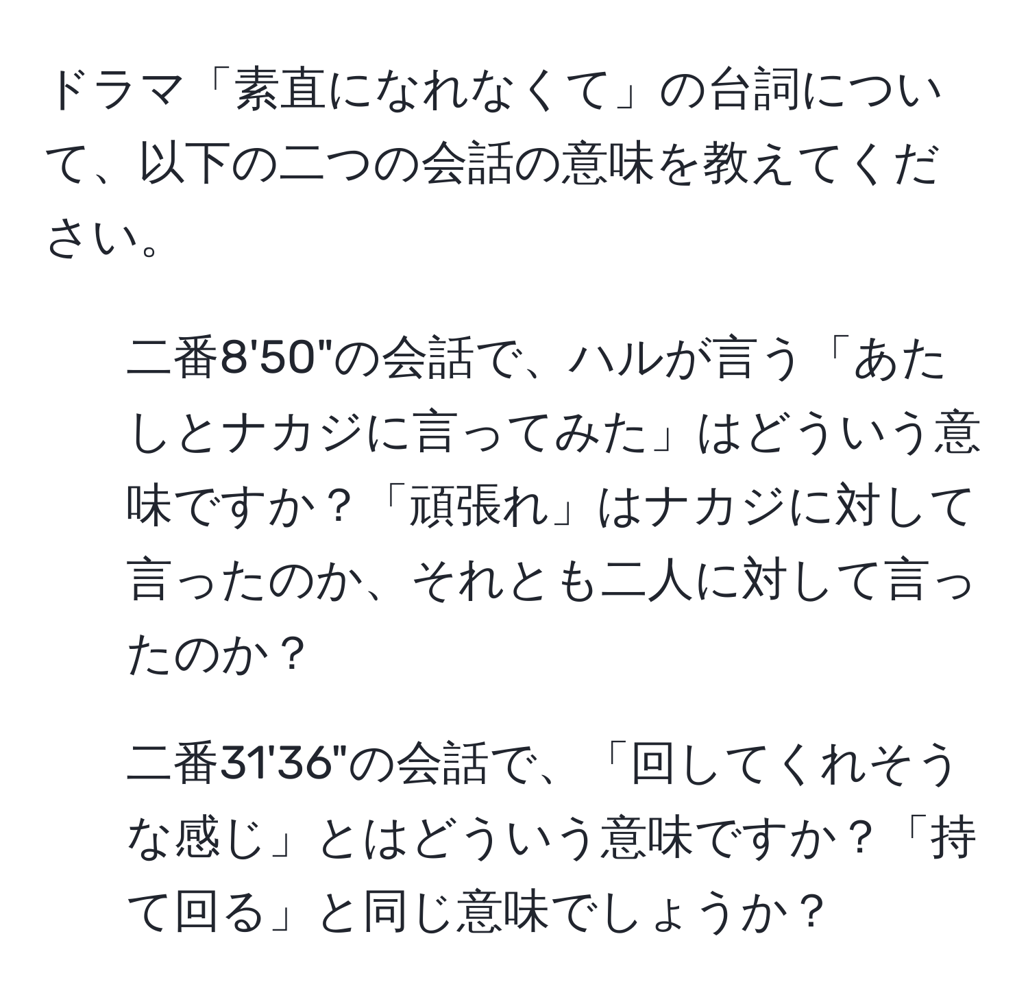 ドラマ「素直になれなくて」の台詞について、以下の二つの会話の意味を教えてください。  
1. 二番8'50"の会話で、ハルが言う「あたしとナカジに言ってみた」はどういう意味ですか？「頑張れ」はナカジに対して言ったのか、それとも二人に対して言ったのか？  
2. 二番31'36"の会話で、「回してくれそうな感じ」とはどういう意味ですか？「持て回る」と同じ意味でしょうか？