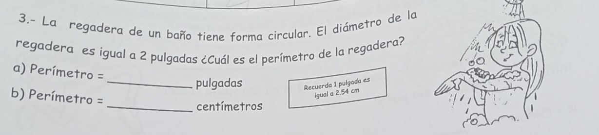 3.- La regadera de un baño tiene forma circular. El diámetro de la 
regadera es igual a 2 pulgadas ¿Cuál es el perímetro de la regadera? 
a) Perímetro =
_pulgadas 
Recuerda 1 pulgada es 
b) Perímetro =
igual a 2.54 cm
_centímetros