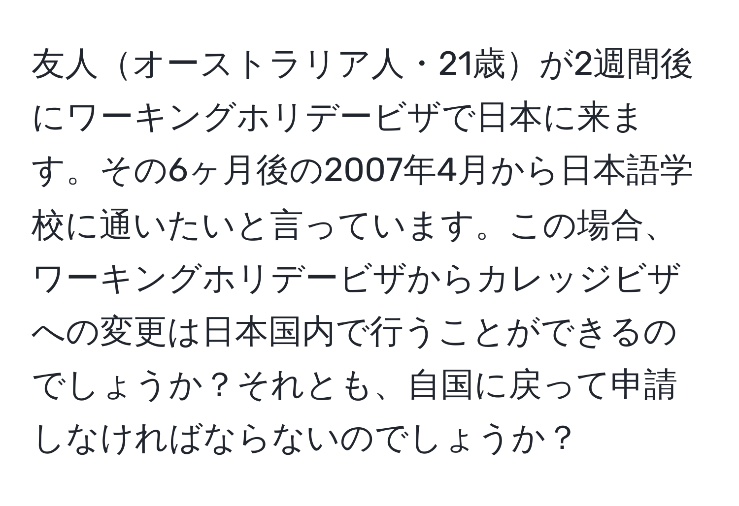 友人オーストラリア人・21歳が2週間後にワーキングホリデービザで日本に来ます。その6ヶ月後の2007年4月から日本語学校に通いたいと言っています。この場合、ワーキングホリデービザからカレッジビザへの変更は日本国内で行うことができるのでしょうか？それとも、自国に戻って申請しなければならないのでしょうか？