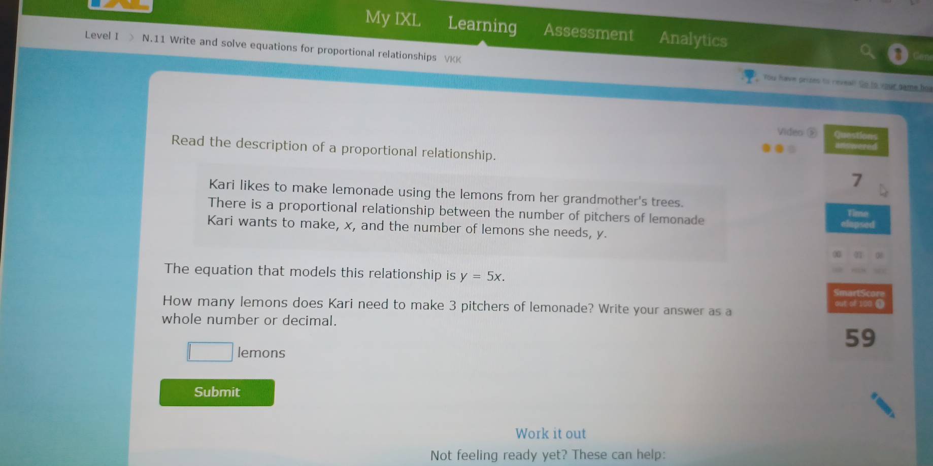 My IXL Learning Assessment Analytics 
Level I > N.11 Write and solve equations for proportional relationships VKK 
You have prizes to reveal! Go to your came bos 
Video ⑤ Questions 
Read the description of a proportional relationship. 
Wis wered 
7 
Kari likes to make lemonade using the lemons from her grandmother's trees. 
There is a proportional relationship between the number of pitchers of lemonade Time 
Kari wants to make, x, and the number of lemons she needs, y. 
apse 
The equation that models this relationship is y=5x. 
How many lemons does Kari need to make 3 pitchers of lemonade? Write your answer as a out of 100 ① 
whole number or decimal.
59
lemons 
Submit 
Work it out 
Not feeling ready yet? These can help: