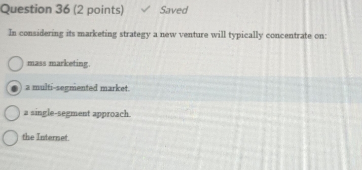 Saved
In considering its marketing strategy a new venture will typically concentrate on:
mass marketing.
a multi-segmented market.
a single-segment approach.
the Internet.