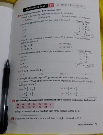 Cumulative test 11 till lesson 1 - unit 3
Choose the correct anewer from the given ones ;
`` which of the following charts does not display the actual dats ?
(h) Histogram (c) Stem-and-leaf plot. (;) Bae graph.
(4) Dot plor
i from the opposite stem-and-leaf plot , what is the mode ?
Leaves
Stems x 3 4
1
2
(x4 115 5
+ 2)
3 2 4 44 7 1 3
4
( 34
Key 3 1 2 mesos 32
(d42
If the price o a television is 15,400 LE after a 20 % discount , what was the price
before the discount ?
(b) 3.080 LE
() 12,320 LE
(d) 19,250 LE
(c) 18,480 LE
Stems
a From the opposite stem-and-leaf plot 1 what is the median ? Leaves
32
0 2 3
(a) 354 33 2 4 2 5 7
(h) 336
34
(c) 675
(d) 337.5 35 4 8
Key 3212 means 322
s If 2x=6 , then 4X+1= _
(a) 5 (b) 13 (c) 25 230
A dolphin dived to a depth of 2 3/4  meters underwater - them it dived a further
3 1/2  meters. Which of the following does not express the dolphin's position relative to
the water surface ?
(a) -(2 1/4 +3 1/2 ) (b) -2 1/4 +(-3 1/2 )
(c) -2 3/4 -3 1/2  (d) -2 3/4 +|-3 1/2 |
The following data represents the marks of one of classes in mathematics (final grade 40) :
using a stem-and-leaf plot and find each of the median and the mode.
_
What is the number when subtracted from its triple , the result is 54 ?
Cumalative Tests 15