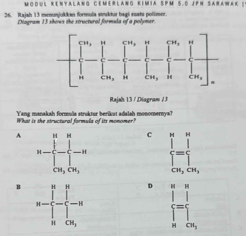 MO DUL K E N Y A L A NG C E M E R L A NG K I M I A SP M 5. 0 J PN SA R A W A K |
26. Rajah 13 menunjukkan formula struktur bagi suatu polimer.
Diagram 13 shows the structural formula of a polymer.
Rajah 13 / Diagram 13
Yang manakah formula struktur berikut adalah monomernya?
What is the structural formula of its monomer?
A
C beginarrayl k ([_[])^=frac frac ^ frac endarray. 
CH_3CH_3
B
D frac (prodlimits _n=1)^n∈t _C_n^n
CH_3